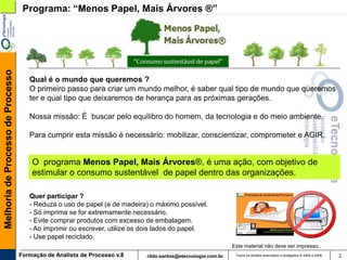 Melhoria de Processo de Processo    Programa: “Menos Papel, Mais Árvores ®”




                                      Qual é o mundo que queremos ?
                                      O primeiro passo para criar um mundo melhor, é saber qual tipo de mundo que queremos
                                      ter e qual tipo que deixaremos de herança para as próximas gerações.

                                      Nossa missão: É buscar pelo equilibro do homem, da tecnologia e do meio ambiente.

                                      Para cumprir esta missão é necessário: mobilizar, conscientizar, comprometer e AGIR.


                                       O programa Menos Papel, Mais Árvores®, é uma ação, com objetivo de
                                       estimular o consumo sustentável de papel dentro das organizações.

                                      Quer participar ?
                                      - Reduza o uso de papel (e de madeira) o máximo possível.
                                      - Só imprima se for extremamente necessário.
                                      - Evite comprar produtos com excesso de embalagem.
                                      - Ao imprimir ou escrever, utilize os dois lados do papel.
                                      - Use papel reciclado.
                                                                                                              Este material não deve ser impresso..
                                   Formação de Analista de Processo v.8     rildo.santos@etecnologia.com.br    Todos os direitos reservados e protegidos © 2006 e 2009   2
 