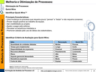 Melhoria e Otimização de Processos:
                                   Otimização de Processos:
                                   Quick Wins
                                   Identificar Quick Wins1,2

                                   Principais Características:
                                   - Uma mudança no processo que requeira pouco “pensar” e “testar” e não requeira consenso;
Melhoria de Processo de Processo




                                   - Prover reação positiva ao trabalho da equipe;
                                   - Dar credibilidade ao projeto;
                                   - Ajudar a pagar pelo esforço;
                                   - Perceber os benefícios imediatos e
                                   - Promover adesão pelo uso de idéias dos stakeholders.


                                   Identificar Critério de Avaliação para Quick Wins:

                                         Idéia                                                                                 Renovação                     Quick Win
                                         Quantidade de unidades afetadas                                                    Muitas                       Poucas
                                         Tempo para implementar                                                             Longo                        Curto
                                         Disponibilidade de orçamento                                                       Possível                     Certamente
                                         Recursos afetados                                                                  Pesadamente                  Levemente
                                         Risco                                                                              Alto                         Baixo
                                         Suporte gerencial demandado                                                        Alto                         Baixo
                                         Resistência esperada                                                               Muita                        Pouca
                                         Fonte de idéia                                                                     Equipe                       Colaborador


                                        Nota (1): Tradução livre: Ganho rápido.
                                        Nota (2): Outra opção de tradução: Melhorias de fácil implementação.

                                   Formação de Analista de Processo v.8                                rildo.santos@etecnologia.com.br   Todos os direitos reservados e protegidos © 2006 e 2009   20
 