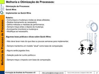 Melhoria e Otimização de Processos:
                                   Otimização de Processos:
                                   Quick Wins
                                   Implementar os Quick Wins

                                   Roteiro:
                                   - Comunique a mudança a todas as áreas afetadas;
Melhoria de Processo de Processo




                                   - Realize treinamento se necessário;
                                   - Defina métodos e medidas de performance;
                                   - Sempre meça antes e depois da mudança;
                                   - Acompanhe (monitore) a mudança e
                                   - Modifique se necessário.

                                   Algumas boas práticas e dicas sobre Quick Wins:

                                   - Não deve levar mais do que dias ou poucas semanas para implementar;

                                   - Sempre mantenha um modelo “atual” como base de comparação;

                                   - Alguns serão jogados fora;

                                   - Seleção pode ter cunho político e

                                   - Sempre meça o impacto com base de comparação.




                                   Formação de Analista de Processo v.8   rildo.santos@etecnologia.com.br   Todos os direitos reservados e protegidos © 2006 e 2009   21
 