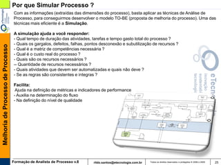 Por que Simular Processo ?
                                   Com as informações (extraídas das dimensões do processo), basta aplicar as técnicas de Análise de
                                   Processo, para conseguirmos desenvolver o modelo TO-BE (proposta de melhoria do processo). Uma das
                                   técnicas mais eficiente é a Simulação.

                                   A simulação ajuda a você responder:
                                   - Qual tempo de duração das atividades, tarefas e tempo gasto total do processo ?
                                   - Quais os gargalos, defeitos, falhas, pontos desconexão e subutilização de recursos ?
Melhoria de Processo de Processo




                                   - Qual é a matriz de competências necessária ?
                                   - Qual é o custo real do processo ?
                                   - Quais são os recursos necessários ?
                                   -- Quantidade de recursos necessários ?
                                   - Quais atividades que devem ser automatizadas e quais não deve ?
                                   - Se as regras são consistentes e integras ?

                                   Facilita:
                                    Ajuda na definição de métricas e indicadores de performance
                                   - Auxilia na determinação do fluxo
                                   - Na definição do nível de qualidade




                                   Formação de Analista de Processo v.8     rildo.santos@etecnologia.com.br   Todos os direitos reservados e protegidos © 2006 e 2009   25
 