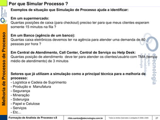 Por que Simular Processo ?
                                    Exemplos de situação que Simulação de Processo ajuda a identificar:

                                    Em um supermercado:
                                    Quantas posições de caixa (para checkout) preciso ter para que meus clientes esperam
                                    somente 15 minutos na fila ?
Melhoria de Processo de Processo




                                    Em um Banco (agência de um banco):
                                    Quantas caixa eletrônicos devemos ter na agência para atender uma demanda de 80
                                    pessoas por hora ?

                                    Em Central de Atendimento, Call Center, Central de Serviço ou Help Desk:
                                    Quantas posição de atendimento deve ter para atender os clientes/usuário com TMA (tempo
                                    médio de atendimento) de 3 minutos


                                    Setores que já utilizam a simulação como a principal técnica para a melhoria de
                                    processo:
                                    - Logística e Cadeia de Suprimento
                                    - Produção e Manufatura
                                    - Segurança
                                    - Mineração
                                    - Siderurgia
                                    - Papel e Celulose
                                    - Serviços
                                    - Etc...
                                   Formação de Analista de Processo v.8   rildo.santos@etecnologia.com.br   Todos os direitos reservados e protegidos © 2006 e 2009   27
 