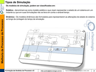 Tipos de Simulação
                                   Os modelos de simulação, podem ser classificados em:

                                   Estático - denominam-se como modelo estático o que visam representar o estado de um sistema em um
                                   instante ou que em suas formulações não se leva em conta a variável tempo

                                   Dinâmico - Os modelos dinâmicos são formulados para representarem as alterações de estado do sistema
                                   ao longo da contagem do tempo de simulação
Melhoria de Processo de Processo




                                   Formação de Analista de Processo v.8   rildo.santos@etecnologia.com.br   Todos os direitos reservados e protegidos © 2006 e 2009   28
 