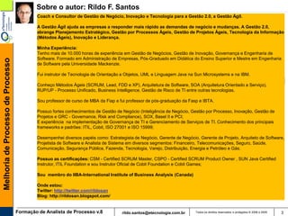 Sobre o autor: Rildo F. Santos
                                           Coach e Consultor de Gestão de Negócio, Inovação e Tecnologia para a Gestão 2.0, a Gestão Ágil.

                                           A Gestão Ágil ajuda as empresas a responder mais rápido as demandas de negócio e mudanças. A Gestão 2.0,
                                           abrange Planejamento Estratégico, Gestão por Processos Ágeis, Gestão de Projetos Ágeis, Tecnologia da Informação
                                           (Métodos Ágeis), Inovação e Liderança.

                                           Minha Experiência:
                                           Tenho mais de 10.000 horas de experiência em Gestão de Negócios, Gestão de Inovação, Governança e Engenharia de
                                           Software. Formado em Administração de Empresas, Pós-Graduado em Didática do Ensino Superior e Mestre em Engenharia
Melhoria de Processo de Processo




                                           de Software pela Universidade Mackenzie.

                                           Fui instrutor de Tecnologia de Orientação a Objetos, UML e Linguagem Java na Sun Microsystems e na IBM.

                                           Conheço Métodos Ágeis (SCRUM, Lead, FDD e XP), Arquitetura de Software, SOA (Arquitetura Orientado a Serviço),
                                           RUP/UP - Processo Unificado, Business Intelligence, Gestão de Risco de TI entre outras tecnologias.

                                           Sou professor de curso de MBA da Fiap e fui professor de pós-graduação da Fasp e IBTA.

                                           Possuo fortes conhecimentos de Gestão de Negócio (Inteligência de Negócio, Gestão por Processo, Inovação, Gestão de
                                           Projetos e GRC - Governance, Risk and Compliance), SOX, Basel II e PCI;
                                           E experiência na implementação de Governança de TI e Gerenciamento de Serviços de TI. Conhecimento dos principais
                                           frameworks e padrões: ITIL, Cobit, ISO 27001 e ISO 15999;

                                           Desempenhei diversos papéis como: Estrategista de Negócio, Gerente de Negócio, Gerente de Projeto, Arquiteto de Software,
                                           Projetista de Software e Analista de Sistema em diversos segmentos: Financeiro, Telecomunicações, Seguro, Saúde,
                                           Comunicação, Segurança Pública, Fazenda, Tecnologia, Varejo, Distribuição, Energia e Petróleo e Gás.

                                           Possuo as certificações: CSM - Certified SCRUM Master, CSPO - Certified SCRUM Product Owner , SUN Java Certified
                                           Instrutor, ITIL Foundation e sou Instrutor Oficial de Cobit Foundation e Cobit Games;

                                           Sou membro do IIBA-International Institute of Business Analysis (Canada)

                                           Onde estou:
                                           Twitter: http://twitter.com/rildosan
                                           Blog: http://rildosan.blogspot.com/


                                   Formação de Analista de Processo v.8             rildo.santos@etecnologia.com.br     Todos os direitos reservados e protegidos © 2006 e 2009   3
 
