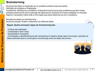 Brainstorming
                                    Da busca dos fatos na resolução de um problema existem duas sub partes:
                                    Definição do problema e Preparação.
                                    Inicialmente, identifica-se o problema. O Brainstorming funciona para problemas que têm muitas
                                    soluções possíveis tal como a geração de idéias para o produtos com baixa aceitação no mercado.
                                    Depois é necessário colher toda a informação que pode relacionar-se com o problema.

                                    Geração de idéias por brainstorming.
Melhoria de Processo de Processo




                                    Busca da solução: Avaliar e selecionar as melhores idéias.
                                     Regras. Quatro principais regras do brainstorming são:

                                     - Críticas são rejeitadas;
                                     - Criatividade é bem-vinda;
                                     - Quantidade é necessária;
                                     - Combinação e aperfeiçoamento são necessários (O objetivo desta regra é encorajar a geração de
                                     idéias adicionais para a construção e reconstrução sobre as idéias dos outros)




                                   Formação de Analista de Processo v.8                                        Todos os direitos reservados e protegidos © 2006 e 2009
                                                                                                                                                                         35
                                                                             rildo.santos@etecnologia.com.br
 