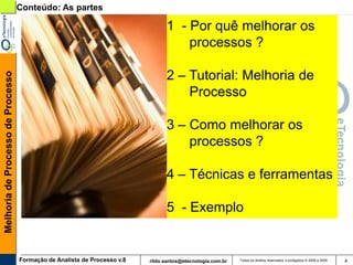 Conteúdo: As partes

                                                                                1 - Por quê melhorar os
                                                                                    processos ?

                                                                                2 – Tutorial: Melhoria de
Melhoria de Processo de Processo




                                                                                    Processo

                                                                                3 – Como melhorar os
                                                                                    processos ?

                                                                                4 – Técnicas e ferramentas

                                                                                5 - Exemplo


                                   Formação de Analista de Processo v.8   rildo.santos@etecnologia.com.br   Todos os direitos reservados e protegidos © 2006 e 2009   4
 