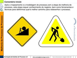 Comentário inicial:
                                   Após o mapeamento e a modelagem de processo,vem a etapa de melhoria de
                                   processo, esta etapa requer conhecimento do negócio, bem como ferramentas e
                                   técnicas para definirmos qual é melhor caminho para redesenhar o processo.
Melhoria de Processo de Processo




                                   Formação de Analista de Processo v.8   rildo.santos@etecnologia.com.br   Todos os direitos reservados e protegidos © 2006 e 2009   5
 