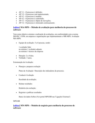 •   AP 3.1 - O processo é definido;
   •   AP 3.2 - O processo está implementado;
   •   AP 4.1 - O processo é medido;
   •   AP 4.2 - O processo é controlado;
   •   AP 5.1 - O processo é objeto de inovações;
   •   AP 5.2 - O processo é otimizado continuamente.

[editar] MA-MPS – Método de avaliação para melhoria do processo de
software

Tem como objetivo orientar a realização de avaliações, em conformidade com a norma
ISO/IEC 15504, em empresa e organizações que implementaram o MR-MPS. Avaliação
MA-MPS:

   •   Equipe de avaliação: 3 a 8 pessoas, sendo:

       1 avaliador líder
       no mínimo 1 avaliador adjunto
       no mínimo 1 técnico da empresa

   •   Duração: 2 a 4 dias;
   •   Validade: 3 anos;

Estruturação da Avaliação:

   •   Planejar e preparar avaliação

       Plano de Avaliação / Descrição dos indicadores de processo;

   •   Conduzir Avaliação

       Resultado da avaliação;

   •   Relatar resultados

       Relatório da avaliação;

   •   Registrar e publicar resultados

       Banco de dados Softex (Ver portal MPS.BR nas 'Ligações Externas')

MPS.BR

[editar] MN-MPS – Modelo de negócio para melhoria do processo de
software
 