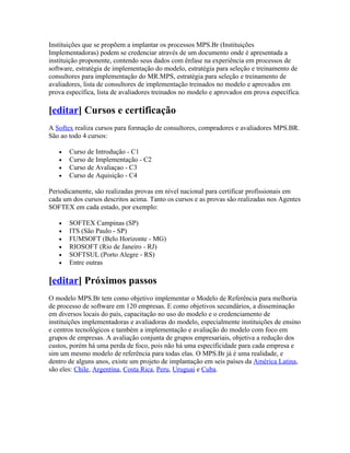 Instituições que se propõem a implantar os processos MPS.Br (Instituições
Implementadoras) podem se credenciar através de um documento onde é apresentada a
instituição proponente, contendo seus dados com ênfase na experiência em processos de
software, estratégia de implementação do modelo, estratégia para seleção e treinamento de
consultores para implementação do MR.MPS, estratégia para seleção e treinamento de
avaliadores, lista de consultores de implementação treinados no modelo e aprovados em
prova específica, lista de avaliadores treinados no modelo e aprovados em prova específica.

[editar] Cursos e certificação
A Softex realiza cursos para formação de consultores, compradores e avaliadores MPS.BR.
São ao todo 4 cursos:

   •   Curso de Introdução - C1
   •   Curso de Implementação - C2
   •   Curso de Avaliaçao - C3
   •   Curso de Aquisição - C4

Periodicamente, são realizadas provas em nível nacional para certificar profissionais em
cada um dos cursos descritos acima. Tanto os cursos e as provas são realizadas nos Agentes
SOFTEX em cada estado, por exemplo:

   •   SOFTEX Campinas (SP)
   •   ITS (São Paulo - SP)
   •   FUMSOFT (Belo Horizonte - MG)
   •   RIOSOFT (Rio de Janeiro - RJ)
   •   SOFTSUL (Porto Alegre - RS)
   •   Entre outras

[editar] Próximos passos
O modelo MPS.Br tem como objetivo implementar o Modelo de Referência para melhoria
de processo de software em 120 empresas. E como objetivos secundários, a disseminação
em diversos locais do país, capacitação no uso do modelo e o credenciamento de
instituições implementadoras e avaliadoras do modelo, especialmente instituições de ensino
e centros tecnológicos e também a implementação e avaliação do modelo com foco em
grupos de empresas. A avaliação conjunta de grupos empresariais, objetiva a redução dos
custos, porém há uma perda de foco, pois não há uma especificidade para cada empresa e
sim um mesmo modelo de referência para todas elas. O MPS.Br já é uma realidade, e
dentro de alguns anos, existe um projeto de implantação em seis países da América Latina,
são eles: Chile, Argentina, Costa Rica, Peru, Uruguai e Cuba.
 