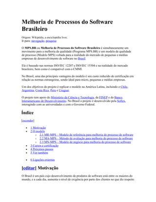 Melhoria de Processos do Software
Brasileiro
Origem: Wikipédia, a enciclopédia livre.
Ir para: navegação, pesquisa

O MPS.BR ou Melhoria de Processos do Software Brasileiro é simultaneamente um
movimento para a melhoria da qualidade (Programa MPS.BR) e um modelo de qualidade
de processo (Modelo MPS) voltada para a realidade do mercado de pequenas e médias
empresas de desenvolvimento de software no Brasil.

Ele é baseado nas normas ISO/IEC 12207 e ISO/IEC 15504 e na realidade do mercado
brasileiro, bem como é compatível com o CMMI.

No Brasil, uma das principais vantagens do modelo é seu custo reduzido de certificação em
relação as normas estrangeiras, sendo ideal para micro, pequenas e médias empresas.

Um dos objetivos do projeto é replicar o modelo na América Latina, incluindo o Chile,
Argentina, Costa Rica, Peru e Uruguai.

O projeto tem apoio do Ministério da Ciência e Tecnologia, da FINEP e do Banco
Interamericano de Desenvolvimento. No Brasil o projeto é desenvolvido pela Softex,
interagindo com as universidades e com o Governo Federal.

Índice
[esconder]

   •   1 Motivação
   •   2 O modelo
           o 2.1 MR-MPS – Modelo de referência para melhoria do processo de software
           o 2.2 MA-MPS – Método de avaliação para melhoria do processo de software
           o 2.3 MN-MPS – Modelo de negócio para melhoria do processo de software
   •   3 Cursos e certificação
   •   4 Próximos passos
   •   5 Ver também

   •   6 Ligações externas

[editar] Motivação
O Brasil é um país cujo desenvolvimento de produtos de software está entre os maiores do
mundo, e a cada dia, aumenta o nível de exigência por parte dos clientes no que diz respeito
 