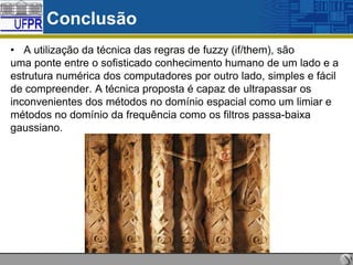 Conclusão
• A utilização da técnica das regras de fuzzy (if/them), são
uma ponte entre o sofisticado conhecimento humano de um lado e a
estrutura numérica dos computadores por outro lado, simples e fácil
de compreender. A técnica proposta é capaz de ultrapassar os
inconvenientes dos métodos no domínio espacial como um limiar e
métodos no domínio da frequência como os filtros passa-baixa
gaussiano.

 
