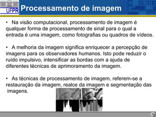 Processamento de imagem
• Na visão computacional, processamento de imagem é
qualquer forma de processamento de sinal para o qual a
entrada é uma imagem, como fotografias ou quadros de vídeos.
• A melhoria da imagem significa enriquecer a percepção de
imagens para os observadores humanos. Isto pode reduzir o
ruído impulsivo, intensificar as bordas com a ajuda de
diferentes técnicas de aprimoramento da imagem.
• As técnicas de processamento de imagem, referem-se a
restauração da imagem, realce da imagem e segmentação das
imagens.

 