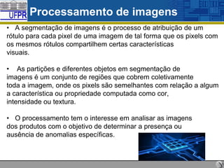 Processamento de imagens
• A segmentação de imagens é o processo de atribuição de um
rótulo para cada pixel de uma imagem de tal forma que os pixels com
os mesmos rótulos compartilhem certas características
visuais.
• As partições e diferentes objetos em segmentação de
imagens é um conjunto de regiões que cobrem coletivamente
toda a imagem, onde os pixels são semelhantes com relação a algum
a característica ou propriedade computada como cor,
intensidade ou textura.

• O processamento tem o interesse em analisar as imagens
dos produtos com o objetivo de determinar a presença ou
ausência de anomalias específicas.

 