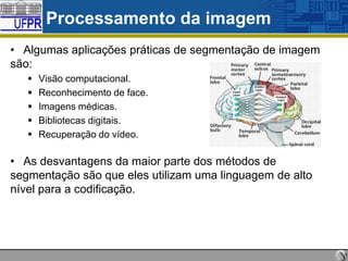 Processamento da imagem
• Algumas aplicações práticas de segmentação de imagem
são:






Visão computacional.
Reconhecimento de face.
Imagens médicas.
Bibliotecas digitais.
Recuperação do vídeo.

• As desvantagens da maior parte dos métodos de
segmentação são que eles utilizam uma linguagem de alto
nível para a codificação.

 