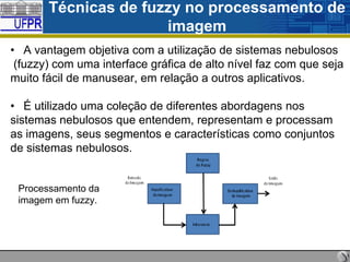 Técnicas de fuzzy no processamento de
imagem
• A vantagem objetiva com a utilização de sistemas nebulosos
(fuzzy) com uma interface gráfica de alto nível faz com que seja
muito fácil de manusear, em relação a outros aplicativos.
• É utilizado uma coleção de diferentes abordagens nos
sistemas nebulosos que entendem, representam e processam
as imagens, seus segmentos e características como conjuntos
de sistemas nebulosos.

Processamento da
imagem em fuzzy.

 