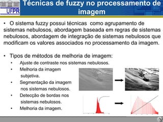Técnicas de fuzzy no processamento de
imagem
• O sistema fuzzy possui técnicas como agrupamento de
sistemas nebulosos, abordagem baseada em regras de sistemas
nebulosos, abordagem de integração de sistemas nebulosos que
modificam os valores associados no processamento da imagem.
• Tipos de métodos de melhoria de imagem:
•
•
•
•
•

Ajuste de contraste nos sistemas nebulosos.
Melhoria da imagem
subjetiva.
Segmentação da imagem
nos sistemas nebulosos.
Detecção de bordas nos
sistemas nebulosos.
Melhoria da imagem.

 