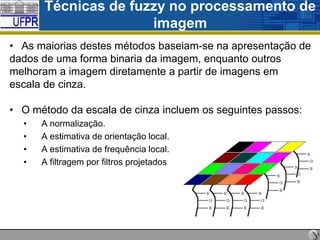 Técnicas de fuzzy no processamento de
imagem
• As maiorias destes métodos baseiam-se na apresentação de
dados de uma forma binaria da imagem, enquanto outros
melhoram a imagem diretamente a partir de imagens em
escala de cinza.
• O método da escala de cinza incluem os seguintes passos:
•
•
•
•

A normalização.
A estimativa de orientação local.
A estimativa de frequência local.
A filtragem por filtros projetados

 