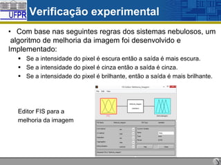 Verificação experimental
• Com base nas seguintes regras dos sistemas nebulosos, um
algoritmo de melhoria da imagem foi desenvolvido e
Implementado:
 Se a intensidade do pixel é escura então a saída é mais escura.
 Se a intensidade do pixel é cinza então a saída é cinza.
 Se a intensidade do pixel é brilhante, então a saída é mais brilhante.

Editor FIS para a
melhoria da imagem

 