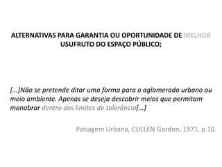 ALTERNATIVAS PARA GARANTIA OU OPORTUNIDADE DE MELHOR
USUFRUTO DO ESPAÇO PÚBLICO;

[...]Não se pretende ditar uma forma para o aglomerado urbano ou
meio ambiente. Apenas se deseja descobrir meios que permitam
manobrar dentro dos limites de tolerância[...]
Paisagem Urbana, CULLEN Gordon, 1971, p.10.

 