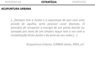 ESTRATÉGIA

REFERÊNCIAS

PROPOSTA

ACUPUNTURA URBANA

[...]Sempre tive a ilusão e a esperança de que com uma
picada de agulha, seria possível curar doenças. O
princípio de recuperar a energia de um ponto doente ou
cansado por meio de um simples toque tem a ver com a
revitalização deste ponto e da área ao seu redor.[...]
Acupuntura Urbana, LERNER Jaime, 2003, p7.

 