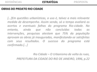 REFERÊNCIAS

ESTRATÉGIA

PROPOSTA

OBRAS DO PROJETO RIO CIDADE

[...]Em questões urbanísticas, o uso é, talvez a mais relevante
medida de desempenho. Assim sendo, só o tempo avaliará os
acertos e eventuais falhas do programa Rio-cidade. No
entanto,
ainda
que
não
concluídas
todas
as
intervenções, pesquisas atestam que 75% da população
aprovam as obras já inauguradas, manifestando-se satisfeitas
com seus resultados. O sucesso do programa está
confirmado.[...]
Rio Cidade – O Urbanismo de volta às ruas,
PREFEITURA DA CIDADE DO RIO DE JANEIRO, 1996, p.22

 