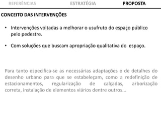 REFERÊNCIAS

ESTRATÉGIA

PROPOSTA

CONCEITO DAS INTERVENÇÕES

• Intervenções voltadas a melhorar o usufruto do espaço público
pelo pedestre.
• Com soluções que buscam apropriação qualitativa do espaço.

Para tanto especifica-se as necessárias adaptações e de detalhes do
desenho urbano para que se estabeleçam, como a redefinição de
estacionamentos,
regularização
de
calçadas,
arborização
correta, instalação de elementos viários dentre outros...

 
