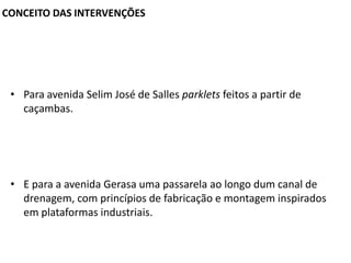 CONCEITO DAS INTERVENÇÕES

• Para avenida Selim José de Salles parklets feitos a partir de
caçambas.

• E para a avenida Gerasa uma passarela ao longo dum canal de
drenagem, com princípios de fabricação e montagem inspirados
em plataformas industriais.

 