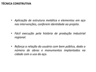 TÉCNICA CONSTRUTIVA

• Aplicação de estrutura metálica e elementos em aço
nas intervenções, conferem identidade ao projeto.
• Fácil execução pela história de produção industrial
regional.
• Reforça a relação do usuário com bem público, dado o
número de obras e monumentos implantados na
cidade com o uso do aço.

 