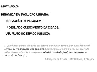 MOTIVAÇÃO:
DINÂMICA DA EVOLUÇÃO URBANA:
FORMAÇÃO DA PAISAGEM;
INDESEJADO CRESCIMENTO DA CIDADE;

USUFRUTO DO ESPAÇO PÚBLICO;

[...]em linhas gerais, ela pode ser estável por algum tempo, por outro lado está
sempre se modificando nos detalhes. Só um controle parcial pode ser exercido
sobre seu crescimento e sua forma. Não há resultado final, mas apenas uma
sucessão de fases[...]
A Imagem da Cidade, LYNCH Kevin, 1997, p.5.

 