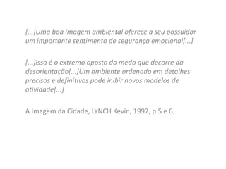 [...]Uma boa imagem ambiental oferece a seu possuidor
um importante sentimento de segurança emocional[...]

[...]isso é o extremo oposto do medo que decorre da
desorientação[...]Um ambiente ordenado em detalhes
precisos e definitivos pode inibir novos modelos de
atividade[...]
A Imagem da Cidade, LYNCH Kevin, 1997, p.5 e 6.

 