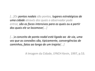 [...]Os pontos nodais são pontos, lugares estratégicos de
uma cidade através dos quais o observador pode
entrar, são os focos intensivos para os quais ou a partir
dos quais ele se locomove[...]
[...]o conceito de ponto nodal está ligado ao de via, uma
vez que as conexões são, tipicamente, convergências de
caminhos, fatos ao longo de um trajeto[...]
A Imagem da Cidade, LYNCH Kevin, 1997, p.53.

 