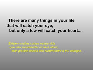 There are many things in your life  that will catch your eye,  but only a few will catch your heart.... Existem muitas coisas na tua vida  que irão surpreender os teus olhos,  mas poucas coisas irão surpreender o teu coração…   