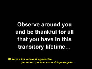 Observa à tua volta e sê agradecido  por tudo o que tens nesta vida passageira...  