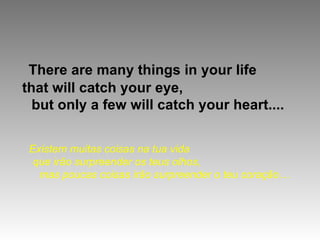There are many things in your life
that will catch your eye,
  but only a few will catch your heart....


 Existem muitas coisas na tua vida
  que irão surpreender os teus olhos,
   mas poucas coisas irão surpreender o teu coração…
 