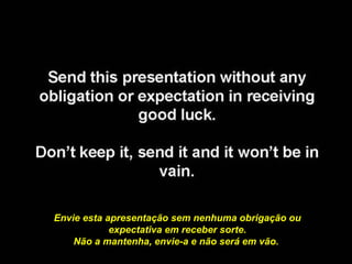 Envie esta apresentação sem nenhuma obrigação ou
            expectativa em receber sorte.
    Não a mantenha, envie-a e não será em vão.
 