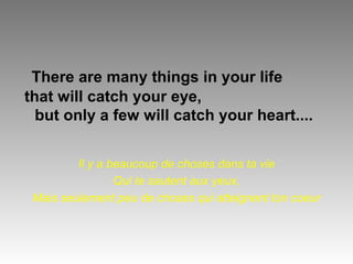 There are many things in your life 
that will catch your eye, 
but only a few will catch your heart.... 
Il y a beaucoup de choses dans ta vie 
Qui te sautent aux yeux, 
Mais seulement peu de choses qui atteignent ton coeur 
 