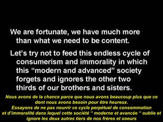 Nous avons de la chance parce que nous avons beaucoup plus que ce 
dont nous avons besoin pour être heureux. 
Essayons de ne pas nourrir ce cycle perpétuel de consommation 
et d’immoralité dans lequel cette société “ moderne et avancée “ oublie et 
ignore les deux autres tiers de nos frères et soeurs 
 
