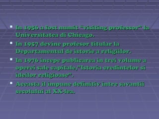  In 1956 a fost numit “visiting professor” la
Universitatea di Chicago.
 In 1957 devine profesor titular la
Departamentul de istorie a religiilor.
 In 1976 incepe publicarea in trei volume a
operei sale capitale,”Istoria credintelor si
ideilor religioase”.
 Aceasta il impune definitiv intre savantii
secolului al XX-lea.

 