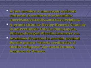  A fost membru a numeroase societati
culturale si membru al academiilor
americana,britanica,austriaca,belgiana.
 A primit titlul de Doctor Honoris Causa de
la universitatile Yale,La Plata,Loyola,
Chicago,Colegiul Oberlin,Lancaster s.a.
 Academia Franceza I-a acordat premiul
Bordin pentru “Istoria credintelor si
ideilor religioase”,iar statul francez,
Legiunea de Onoare.

 