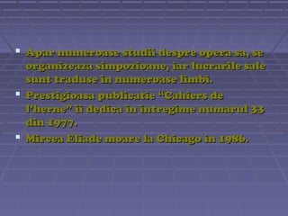 Apar numeroase studii despre opera sa, se
organizeaza simpozioane, iar lucrarile sale
sunt traduse in numeroase limbi.
 Prestigioasa publicatie “Cahiers de
l’herne” ii dedica in intregime numarul 33
din 1977.
 Mircea Eliade moare la Chicago in 1986.

 