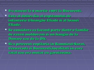  S-a nascut la 9 martie 1907 la Bucuresti.
 Esta al doilea fiu al capitanului de
infanterie Gheorghe Eliade si al Ioanei
Eliade.
 Se considera ca facand parte dintr-o familie
de razesi moldoveni si un hangiu de la
Dunare sau de la Olt.
 Si-a petrecut copilaria in Ramnicul-Sarat,
Cernavoda si Bucuresti,localitati in care
tatal sau era mutat cu garnizoana.

 