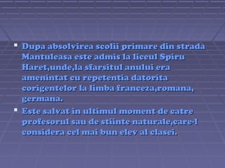  Dupa absolvirea scolii primare din strada
Mantuleasa este admis la liceul Spiru
Haret,unde,la sfarsitul anului era
amenintat cu repetentia datorita
corigentelor la limba franceza,romana,
germana.
 Este salvat in ultimul moment de catre
profesorul sau de stiinte naturale,care-l
considera cel mai bun elev al clasei.

 