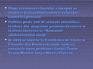  Dupa terminarea liceului a inceput sa
studieze fizica,chimia,istoria religiilor,
sanscrita,persana.
 Publica peste 100 de articole stiintifice,
traduce din magazine germane,franceze si
italiene,lucreaza la “Romanul
adolescentului miop”.
 In 1925 se inscrie la Facultatea de Litere si
Filosofie din Bucuresti,unde audiaza
cursurile unor profesori ilustri:Tudor
Vianu,Nicolae Iorga,Mircea Florian.

 
