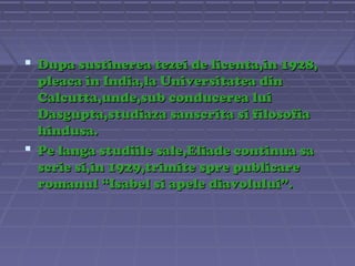 Dupa sustinerea tezei de licenta,in 1928,
pleaca in India,la Universitatea din
Calcutta,unde,sub conducerea lui
Dasgupta,studiaza sanscrita si filosofia
hindusa.
 Pe langa studiile sale,Eliade continua sa
scrie si,in 1929,trimite spre publicare
romanul “Isabel si apele diavolului”.

 