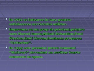  In 1931 se intoarce in tara pentru
satisfacerea serviciului militar.
 Impreuna cu un grup de prieteni,printre
care Marcel Iancu,Mihail Sebastian,Paul
Sterian,Emil Cioran,fondeaza gruparea
“Criterion”.
 In 1933 este premiat pntru romanul
“Maitreyi”,devenind un scriitor foarte
cunoscut in epoca.

 