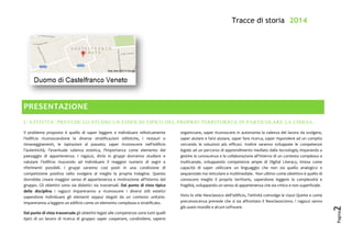 Tracce di storia 2014
Pagina
2
PRESENTAZIONE
L’ATTIVITA’ PREVEDE LO STUDIO UN EDIFICIO TIPICO DEL PROPRIO TERRITORIO E IN PARTICOLARE LA CHIESA.
Il problema proposto è quello di saper leggere e individuare stilisticamente
l’edificio riconoscendone le diverse stratificazioni stilistiche, i restauri o
rimaneggiamenti, le ispirazioni al passato; saper riconoscere nell’edificio
l’autenticità, l’eventuale valenza estetica, l’importanza come elemento del
paesaggio di appartenenza. I ragazzi, divisi in gruppi dovranno studiare e
valutare l’edificio riuscendo ad individuare il maggior numero di segni e
riferimenti possibili. I gruppi saranno così posti in una condizione di
competizione positiva nello svolgere al meglio la propria indagine. Questo
dovrebbe creare maggior senso di appartenenza e motivazione all’interno del
gruppo. Gli obiettivi sono sia didattici sia trasversali. Dal punto di vista tipico
della disciplina i ragazzi impareranno a riconoscere i diversi stili estetici
sapendone individuare gli elementi seppur slegati da un contesto unitario.
Impareranno a leggere un edificio come un elemento complesso e stratificato.
Dal punto di vista trasversale gli obiettivi legati alle competenze sono tutti quelli
tipici di un lavoro di ricerca di gruppo: saper cooperare, condividere, sapersi
organizzare, saper riconoscere in autonomia la valenza del lavoro da svolgere,
saper aiutare e farsi aiutare, saper fare ricerca, saper rispondere ad un compito
cercando le soluzioni più efficaci. Inoltre saranno sviluppate le competenze
legate ad un percorso di apprendimento mediato dalla tecnologia, imparando a
gestire la conoscenza e la collaborazione all’interno di un contesto complesso e
multicanale, sviluppando competenze ampie di Digital Literacy, intesa come
capacità di saper utilizzare un linguaggio che non sia quello analogico e
sequenziale ma reticolare e multimediale. Non ultimo come obiettivo è quello di
conoscere meglio il proprio territorio, sapendone leggere la complessità e
fragilità, sviluppando un senso di appartenenza che sia critico e non superficiale.
Visto lo stile Neoclassico dell’edificio, l’attività coinvolge le classi Quinte e come
preconoscenza prevede che si sia affrontato il Neoclassicismo. I ragazzi sanno
già usare moodle e alcuni software.
 