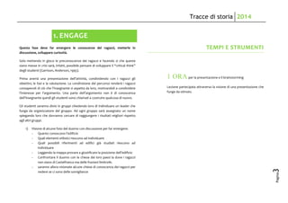 Tracce di storia 2014
Pagina
3
1. ENGAGE
Questa fase deve far emergere le conoscenze dei ragazzi, metterle in
discussione, sviluppare curiosità.
Solo mettendo in gioco le preconoscenze dei ragazzi e facendo sì che queste
siano messe in crisi sarà, infatti, possibile pensare di sviluppare il “critical think”
degli studenti (Garrison, Anderson, 1995).
Prima averrà una presentazione dell’attività, condividendo con i ragazzi gli
obiettivi, le fasi e la valutazione. La condivisione del percorso renderà i ragazzi
consapevoli di ciò che l’insegnante si aspetta da loro, motivandoli a condividere
l’interesse per l’argomento. Una parte dell’argomento non è di conoscenza
dell’insegnante quindi gli studenti sono chiamati a costruire qualcosa di nuovo.
Gli studenti saranno divisi in gruppi chiedendo loro di individuare un leader che
funga da organizzatore del gruppo. Ad ogni gruppo sarà assegnato un nome
spiegando loro che dovranno cercare di raggiungere i risultati migliori rispetto
agli altri gruppi.
1) Visione di alcune foto del duomo con discussione per far emergere:
- Quanto conoscono l’edificio
- Quali elementi stilistici riescono ad individuare
- Quali possibili riferimenti ad edifici già studiati riescono ad
individuare
- Leggendo la mappa provare a giustificare la posizione dell’edificio
- Confrontare il duomo con le chiese dei loro paesi la dove i ragazzi
non siano di Castelfranco ma delle frazioni limitrofe.
- saranno allora visionate alcune chiese di conoscenza dei ragazzi per
vedere se ci sono delle somiglianze
TEMPI E STRUMENTI
1 ORA per la presentazione e il brainstorming
Lezione partecipata attraverso la visione di una presentazione che
funge da stimolo.
 