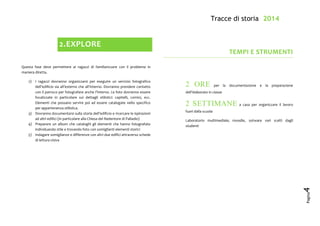 Tracce di storia 2014
Pagina
4
2.EXPLORE
Questa fase deve permettere ai ragazzi di familiarizzare con il problema in
maniera diretta.
2) I ragazzi dovranno organizzarsi per eseguire un servizio fotografico
dell’edificio sia all’esterno che all’interno. Dovranno prendere contatto
con il parroco per fotografare anche l’interno. Le foto dovranno essere
focalizzate in particolare sui dettagli stilistici: capitelli, cornici, ecc.
Elementi che possano servire poi ad essere catalogate nello specifico
per appartenenza stilistica.
3) Dovranno documentarsi sulla storia dell’edificio e ricercare le ispirazioni
ad altri edifici (in particolare alla Chiesa del Redentore di Palladio)
4) Preparare un album che cataloghi gli elementi che hanno fotografato
individuando stile e trovando foto con somiglianti elementi storici
5) Indagare somiglianze e differenze con altri due edifici attraverso schede
di lettura visiva
TEMPI E STRUMENTI
2 ORE per la documentazione e la preparazione
dell’elaborato in classe
2 SETTIMANE a casa per organizzare il lavoro
fuori dalla scuola
Laboratorio multimediale; moodle, sotware vari scelti dagli
studenti
 
