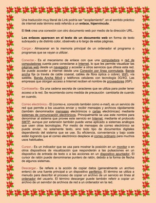 Una traducción muy literal de Link podría ser "acoplamiento", en el sentido práctico
de internet este término está referido a un enlace, hipervínculo.

El link crea una conexión con otro documento web por medio de la dirección URL.

Los enlaces aparecen en el texto de un documento web en forma de texto
subrayado y de distinto color, obsérvelo a lo largo de estas páginas.

Cargar.- Almacenar en la memoria principal de un ordenador el programa o
programas que se vayan a utilizar.

Conectar.- Es el mecanismo de enlace con que una computadora o red de
computadoras cuenta para conectarse a Internet, lo que les permite visualizar las
páginas web desde un navegador y acceder a otros servicios que ofrece esta red.
Se puede acceder a internet desde una Conexión por línea conmutada, Banda
ancha fija (a través de cable coaxial, cables de fibra óptica o cobre), WiFi, vía
satélite, Banda Ancha Móvil y teléfonos celulares con tecnología 3G/4G. Las
empresas que otorgan acceso a Internet reciben el nombre de proveedores (ISP).

Contraseña.- Es una cadena secreta de caracteres que se utiliza para poder tener
acceso a la red. Se recomienda como medida de precaución cambiarla de cuando
en cuando.

Correo electrónico.- El (correo-e, conocido también como e-mail), es un servicio de
red que permite a los usuarios enviar y recibir mensajes y archivos rápidamente
(también denominados mensajes electrónicos o cartas electrónicas) mediante
sistemas de comunicación electrónicos. Principalmente se usa este nombre para
denominar al sistema que provee este servicio en Internet, mediante el protocolo
SMTP, aunque por extensión también puede verse aplicado a sistemas análogos
que usen otras tecnologías. Por medio de mensajes de correo electrónico se
puede enviar, no solamente texto, sino todo tipo de documentos digitales
dependiendo del sistema que se use. Su eficiencia, conveniencia y bajo coste
están logrando que el correo electrónico desplace al correo ordinario para muchos
usos habituales.

Cursor.- Es un indicador que se usa para mostrar la posición en un monitor o en
otros dispositivos de visualización que responderán a las pulsaciones en un
dispositivo de entrada de texto o a las acciones en un dispositivo apuntador. El
cursor de ratón puede denominarse puntero de ratón, debido a la forma de flecha
de algunos sistemas.

Descargar.- Se refiere a la acción de copiar datos (generalmente un archivo
entero) de una fuente principal a un dispositivo periférico. El término se utiliza a
menudo para describir el proceso de copiar un archivo de un servicio en línea al
ordenador del usuario. El término descargar puede también referir a copiar un
archivo de un servidor de archivos de red a un ordenador en la red.
 