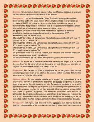 Dominio.- Un dominio de Internet es una red de identificación asociada a un grupo
de dispositivos o equipos conectados a la red Internet.

Encriptación.- Una encriptación WEP (Wired Equivalent Privacy o Privacidad
Equivalente a Cableado) es un tipo de cifrado, implementado en el protocolo de
conexión WiFi 802.11, que se encarga de cifrar la información que vamos a
transmitir entre dos puntos de forma que solo la sea posible tener acceso a ellos e
interpretarlos a aquellos puntos que tengan la misma clave.
En general, un router WiFi o un Access Point solo va a permitir el acceso a
aquellos terminales que tengan la misma clave de encriptación WEP.
Esta clave puede ser de tres tipos:
Clave WEP de 64 bits.-, 5 Caracteres o 10 dígitos hexadecimales (''0 a 9'' ''A a F'',
precedidos por la cadena ''0x'').
Clave WEP de 128 bits.-, 13 Caracteres o 26 dígitos hexadecimales (''0 a 9'' ''A a
F'', precedidos por la cadena ''0x'').
Clave WEP de 256 bits.-, 29 Caracteres o 58 dígitos hexadecimales (''0 a 9'' ''A a
F'', precedidos por la cadena ''0x'').
La que más se suele usar es la de 128 bits, que ofrece un bien nivel de protección
sin ser excesivamente larga y complicada.
La encriptación WEP de 256 bits no es soportada por muchos dispositivos.

Enlace.- Un enlace es la forma de anunciarte en cualquier página que no es la
tuya en Internet. Es poner el link de tu página en otra. Como, por ejemplo, en
páginas de publicadores de artículos, blogs, foros, etc.

Explorador.- Un Explorador Web o Navegador es un programa que permite
visualizar páginas web en la red además de acceder a otros recursos, documentos
almacenados y guardar información.

Realidad virtual.- Es una ciencia basada en el empleo de ordenadores y otros
dispositivos, cuyo fin es producir una apariencia de realidad que permita al usuario
tener la sensación de estar presente en ella. Se consigue mediante la generación
por ordenador de un conjunto de imágenes que son contempladas por el usuario a
través de un casco provisto de un visor especial. Algunos equipos se completan
con trajes y guantes equipados con sensores diseñados para simular la
percepción de diferentes estímulos, que intensifican la sensación de realidad. Su
aplicación, aunque centrada inicialmente en el terreno de los videojuegos, se ha
extendido a otros muchos campos, como la medicina o las simulaciones de vuelo.

Navegación.- (del inglés, web browser) es una aplicación que opera a través de
Internet, interpretando la información de archivos y sitios web para que estos
 