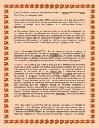 puedan ser leídos (ya se encuentre ésta alojada en un servidor dentro de la World
Wide Web o en un servidor local).

El navegador interpreta el código, HTML generalmente, en el que está escrita la
página web y lo presenta en pantalla permitiendo al usuario interactuar con su
contenido y navegar hacia otros lugares de la red mediante enlaces o
hipervínculos.

La funcionalidad básica de un navegador web es permitir la visualización de
documentos de texto, posiblemente con recursos multimedia incrustados. Los
documentos pueden estar ubicados en la computadora en donde está el usuario,
pero también pueden estar en cualquier otro dispositivo que esté conectado en la
computadora del usuario o a través de Internet, y que tenga los recursos
necesarios para la transmisión de los documentos (un software servidor web).



W.W.W.- World Wide Web (WWW) o Red informática mundial es un sistema de
distribución de información basado en hipertexto o hipermedios enlazados y
accesibles a través de Internet. Con un navegador web, un usuario visualiza sitios
web compuestos de páginas web que pueden contener texto, imágenes, vídeos u
otros contenidos multimedia, y navega a través de ellas usando hiperenlaces.

Hipertexto.- Es el nombre que recibe el texto que en la pantalla de un dispositivo
electrónico, permite conducir a otros textos relacionados, pulsando con el ratón o
el teclado en ciertas zonas sensibles y destacadas. La forma más habitual de
hipertexto en informática es la de hipervínculos o referencias cruzadas
automáticas que van a otros documentos (lexías). Si el usuario selecciona un
hipervínculo el programa muestra el documento enlazado. Otra forma de
hipertexto es el strechtext que consiste en dos indicadores o aceleradores y una
pantalla. El primer indicador permite que lo escrito pueda moverse de arriba hacia
abajo en la pantalla. Es importante mencionar que el hipertexto no está limitado a
datos textuales, podemos encontrar dibujos del elemento especificado o
especializado, sonido o vídeo referido al tema. El programa que se usa para leer
los documentos de hipertexto se llama “navegador”, el "browser", "visualizador" o
"cliente" y cuando seguimos un enlace decimos que estamos navegando por la
Web. El hipertexto es una de las formas de la hipermedia, enfocada en diseñar,
escribir y redactar texto en una media.



HTML.- Las siglas de HyperText Markup Language («lenguaje de marcado de
hipertexto»), hace referencia al lenguaje de marcado predominante para la
elaboración de páginas web que se utiliza para describir y traducir la estructura y
la información en forma de texto, así como para complementar el texto con objetos
tales como imágenes. El HTML se escribe en forma de «etiquetas», rodeadas por
 